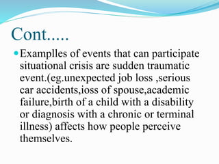 Cont.....
Examplles of events that can participate
situational crisis are sudden traumatic
event.(eg.unexpected job loss ,serious
car accidents,ioss of spouse,academic
failure,birth of a child with a disability
or diagnosis with a chronic or terminal
illness) affects how people perceive
themselves.
 