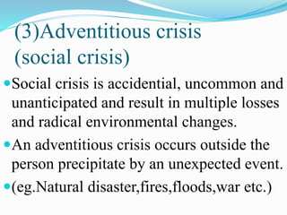 (3)Adventitious crisis
(social crisis)
Social crisis is accidential, uncommon and
unanticipated and result in multiple losses
and radical environmental changes.
An adventitious crisis occurs outside the
person precipitate by an unexpected event.
(eg.Natural disaster,fires,floods,war etc.)
 