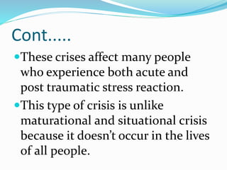 Cont.....
These crises affect many people
who experience both acute and
post traumatic stress reaction.
This type of crisis is unlike
maturational and situational crisis
because it doesn’t occur in the lives
of all people.
 