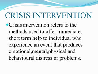 CRISIS INTERVENTION
Crisis interveniton refers to the
methods used to offer immediate,
short term help to individual who
experience an event that produces
emotional,mental,physical and
behavioural distress or problems.
 