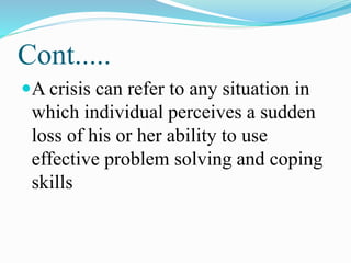Cont.....
A crisis can refer to any situation in
which individual perceives a sudden
loss of his or her ability to use
effective problem solving and coping
skills
 