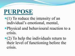PURPOSE
(1) To reduce the intensity of an
individual’s emotional, mental,
Physical and behavioural reaction to a
crisis.
(2) To help the individuals return to
their level of functioning before the
crisis.
 