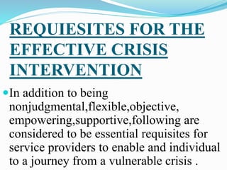 REQUIESITES FOR THE
EFFECTIVE CRISIS
INTERVENTION
In addition to being
nonjudgmental,flexible,objective,
empowering,supportive,following are
considered to be essential requisites for
service providers to enable and individual
to a journey from a vulnerable crisis .
 