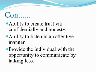 Cont.....
Ability to create trust via
confidentially and honesty.
Ability to listen in an attentive
manner
Provide the individual with the
opportunity to communicate by
talking less.
 