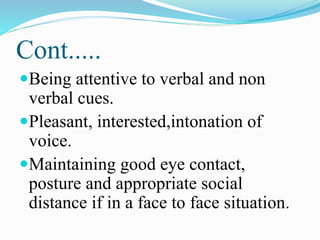 Cont.....
Being attentive to verbal and non
verbal cues.
Pleasant, interested,intonation of
voice.
Maintaining good eye contact,
posture and appropriate social
distance if in a face to face situation.
 