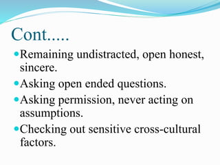 Cont.....
Remaining undistracted, open honest,
sincere.
Asking open ended questions.
Asking permission, never acting on
assumptions.
Checking out sensitive cross-cultural
factors.
 