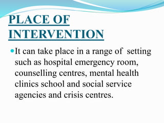 PLACE OF
INTERVENTION
It can take place in a range of setting
such as hospital emergency room,
counselling centres, mental health
clinics school and social service
agencies and crisis centres.
 