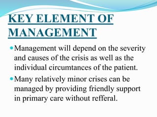 KEY ELEMENT OF
MANAGEMENT
Management will depend on the severity
and causes of the crisis as well as the
individual circumtances of the patient.
Many relatively minor crises can be
managed by providing friendly support
in primary care without refferal.
 