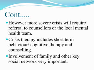 Cont.....
However more severe crisis will require
referral to counsellors or the local mental
health team.
Crisis therapy includes short term
behaviour/ cognitive therapy and
counselling.
Involvement of family and other key
social network very important.
 