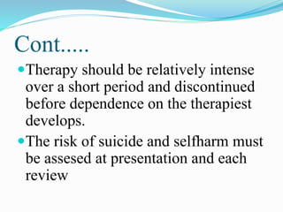 Cont.....
Therapy should be relatively intense
over a short period and discontinued
before dependence on the therapiest
develops.
The risk of suicide and selfharm must
be assesed at presentation and each
review
 