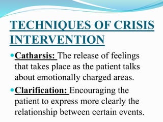 TECHNIQUES OF CRISIS
INTERVENTION
Catharsis: The release of feelings
that takes place as the patient talks
about emotionally charged areas.
Clarification: Encouraging the
patient to express more clearly the
relationship between certain events.
 