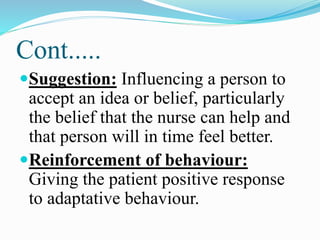 Cont.....
Suggestion: Influencing a person to
accept an idea or belief, particularly
the belief that the nurse can help and
that person will in time feel better.
Reinforcement of behaviour:
Giving the patient positive response
to adaptative behaviour.
 