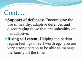 Cont.....
Support of defences: Encouraging the
use of healthy, adaptive defences and
discouraging those that are unhealthy or
maladaptive.
Rising self estem: Helping the patient
regain feelings of self worth eg;- you are
very strong person to be able to manage
the family all the time.
 