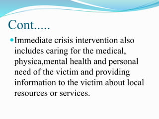 Cont.....
Immediate crisis intervention also
includes caring for the medical,
physica,mental health and personal
need of the victim and providing
information to the victim about local
resources or services.
 