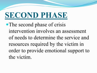 SECOND PHASE
The second phase of crisis
intervention involves an assessment
of needs to determine the service and
resources required by the victim in
order to provide emotional support to
the victim.
 