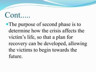 Cont.....
The purpose of second phase is to
determine how the crisis affects the
victim’s life, so that a plan for
recovery can be developed, allowing
the victims to begin towards the
future.
 