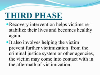 THIRD PHASE
Recovery intervention helps victims re-
stabilize their lives and becomes healthy
again.
It also involves helping the victim
prevent further victimization from the
criminal justice system or other agencies,
the victim may come into contact with in
the aftermath of victimization.
 