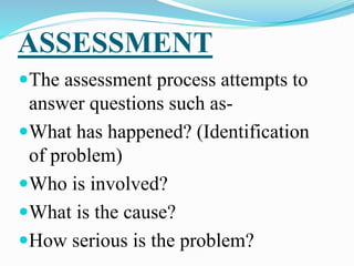 ASSESSMENT
The assessment process attempts to
answer questions such as-
What has happened? (Identification
of problem)
Who is involved?
What is the cause?
How serious is the problem?
 