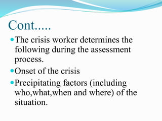 Cont.....
The crisis worker determines the
following during the assessment
process.
Onset of the crisis
Precipitating factors (including
who,what,when and where) of the
situation.
 