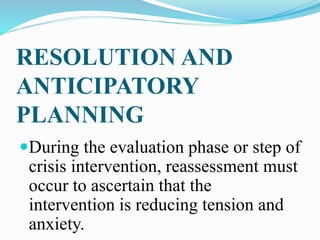 RESOLUTION AND
ANTICIPATORY
PLANNING
During the evaluation phase or step of
crisis intervention, reassessment must
occur to ascertain that the
intervention is reducing tension and
anxiety.
 