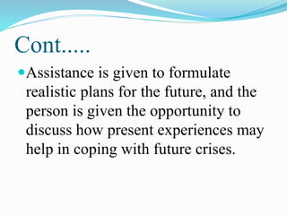 Cont.....
Assistance is given to formulate
realistic plans for the future, and the
person is given the opportunity to
discuss how present experiences may
help in coping with future crises.
 