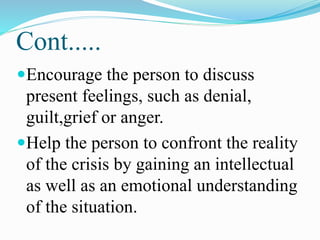 Cont.....
Encourage the person to discuss
present feelings, such as denial,
guilt,grief or anger.
Help the person to confront the reality
of the crisis by gaining an intellectual
as well as an emotional understanding
of the situation.
 