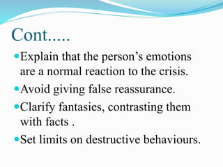 Cont.....
Explain that the person’s emotions
are a normal reaction to the crisis.
Avoid giving false reassurance.
Clarify fantasies, contrasting them
with facts .
Set limits on destructive behaviours.
 