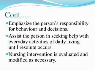Cont.....
Emphasize the person’s responsibility
for behaviour and decisions.
Assist the person in seeking help with
everyday activities of daily living
until resolute occurs.
Nursing intervention is evaluated and
modified as necessary.
 