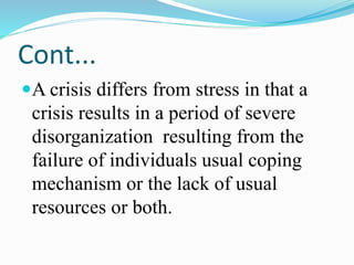 Cont...
A crisis differs from stress in that a
crisis results in a period of severe
disorganization resulting from the
failure of individuals usual coping
mechanism or the lack of usual
resources or both.
 