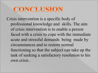 Crisis intervention is a specific body of
professional knowledge and skills. The aim
of crisis intervention is to enable a person
faced with a crisis to cope with the immediate
acute and stressful demands being made by
circumstances and to restore normal
functioning so that the subject can take up the
task of seeking a satisfactory resolution to his
own crisis .
 
