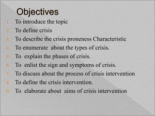 1. To introduce the topic
2. To define crisis
3. To describe the crisis proneness Characteristic
4. To enumerate about the types of crisis.
5. To explain the phases of crisis.
6. To enlist the sign and symptoms of crisis.
7. To discuss about the process of crisis intervention
8. To define the crisis intervention.
9. To elaborate about aims of crisis intervention
 