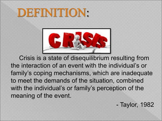 Crisis is a state of disequilibrium resulting from
the interaction of an event with the individual’s or
family’s coping mechanisms, which are inadequate
to meet the demands of the situation, combined
with the individual’s or family’s perception of the
meaning of the event.
- Taylor, 1982
 