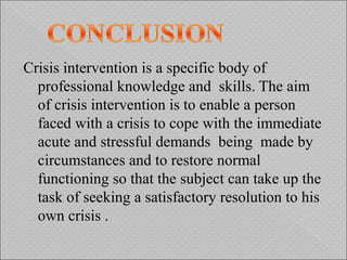 Crisis intervention is a specific body of
professional knowledge and skills. The aim
of crisis intervention is to enable a person
faced with a crisis to cope with the immediate
acute and stressful demands being made by
circumstances and to restore normal
functioning so that the subject can take up the
task of seeking a satisfactory resolution to his
own crisis .
 