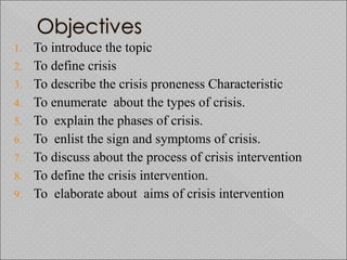 1. To introduce the topic
2. To define crisis
3. To describe the crisis proneness Characteristic
4. To enumerate about the types of crisis.
5. To explain the phases of crisis.
6. To enlist the sign and symptoms of crisis.
7. To discuss about the process of crisis intervention
8. To define the crisis intervention.
9. To elaborate about aims of crisis intervention
 
