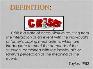 Crisis is a state of disequilibrium resulting from
the interaction of an event with the individual’s
or family’s coping mechanisms, which are
inadequate to meet the demands of the
situation, combined with the individual’s or
family’s perception of the meaning of the
event.
- Taylor, 1982
 
