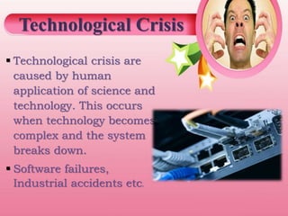  Technological crisis are
caused by human
application of science and
technology. This occurs
when technology becomes
complex and the system
breaks down.
 Software failures,
Industrial accidents etc.
Technological Crisis
 