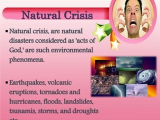 Natural Crisis
Natural crisis, are natural
disasters considered as 'acts of
God,' are such environmental
phenomena.
Earthquakes, volcanic
eruptions, tornadoes and
hurricanes, floods, landslides,
tsunamis, storms, and droughts
 