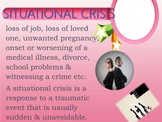 loss of job, loss of loved
one, unwanted pregnancy,
onset or worsening of a
medical illness, divorce,
school problems &
witnessing a crime etc.
A situational crisis is a
response to a traumatic
event that is usually
sudden & unavoidable.
SITUATIONAL CRISIS
 