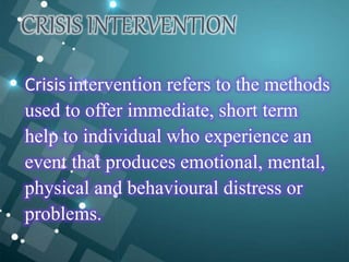CRISIS INTERVENTION
Crisisintervention refers to the methods
used to offer immediate, short term
help to individual who experience an
event that produces emotional, mental,
physical and behavioural distress or
problems.
 