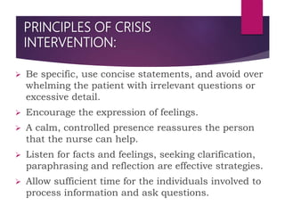 PRINCIPLES OF CRISIS
INTERVENTION:
 Be specific, use concise statements, and avoid over
whelming the patient with irrelevant questions or
excessive detail.
 Encourage the expression of feelings.
 A calm, controlled presence reassures the person
that the nurse can help.
 Listen for facts and feelings, seeking clarification,
paraphrasing and reflection are effective strategies.
 Allow sufficient time for the individuals involved to
process information and ask questions.
 