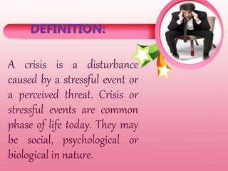 DEFINITION:
A crisis is a disturbance
caused by a stressful event or
a perceived threat. Crisis or
stressful events are common
phase of life today. They may
be social, psychological or
biological in nature.
 