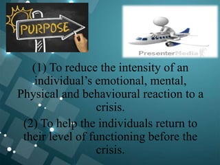 (1) To reduce the intensity of an
individual’s emotional, mental,
Physical and behavioural reaction to a
crisis.
(2) To help the individuals return to
their level of functioning before the
crisis.
 