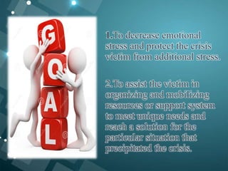 1.To decrease emotional
stress and protect the crisis
victim from additional stress.
2.To assist the victim in
organizing and mobilizing
resources or support system
to meet unique needs and
reach a solution for the
particular situation that
precipitated the crisis.
 