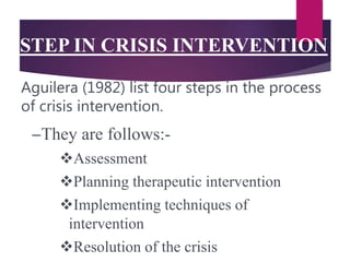 STEP IN CRISIS INTERVENTION
–They are follows:-
Assessment
Planning therapeutic intervention
Implementing techniques of
intervention
Resolution of the crisis
Aguilera (1982) list four steps in the process
of crisis intervention.
 