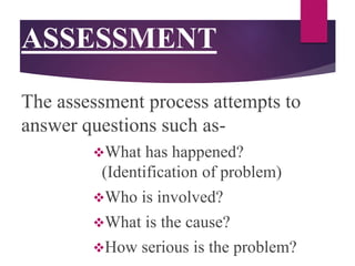 ASSESSMENT
The assessment process attempts to
answer questions such as-
What has happened?
(Identification of problem)
Who is involved?
What is the cause?
How serious is the problem?
 