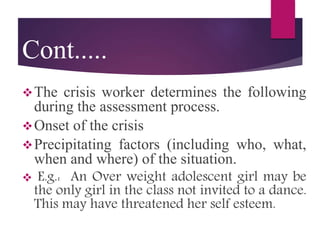 Cont.....
The crisis worker determines the following
during the assessment process.
Onset of the crisis
Precipitating factors (including who, what,
when and where) of the situation.
 E.g.: An Over weight adolescent girl may be
the only girl in the class not invited to a dance.
This may have threatened her self esteem.
 