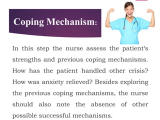 Coping Mechanism:
In this step the nurse assess the patient‘s
strengths and previous coping mechanisms.
How has the patient handled other crisis?
How was anxiety relieved? Besides exploring
the previous coping mechanisms, the nurse
should also note the absence of other
possible successful mechanisms.
 