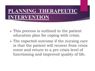  This process is outlined in the patient
education plan for coping with crisis.
 The expected outcome if the nursing care
is that the patient will recover from crisis
event and return to a pre crisis level of
functioning and improved quality of life.
PLANNING THERAPEUTIC
INTERVENTION
 