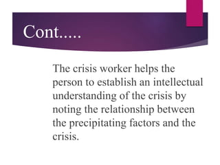 Cont.....
The crisis worker helps the
person to establish an intellectual
understanding of the crisis by
noting the relationship between
the precipitating factors and the
crisis.
 
