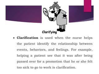  Clarification is used when the nurse helps
the patient identify the relationship between
events, behaviors, and feelings. For example,
helping a patient see that it was after being
passed over for a promotion that he or she felt
too sick to go to work is clarification.
 